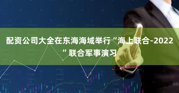 配资公司大全在东海海域举行“海上联合-2022”联合军事演习