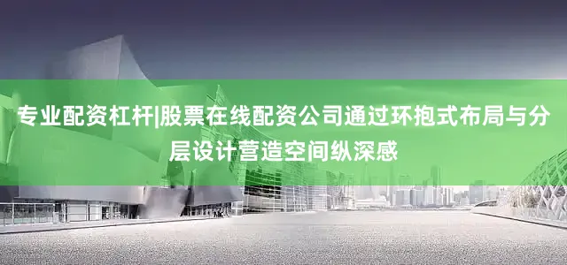 专业配资杠杆|股票在线配资公司通过环抱式布局与分层设计营造空间纵深感